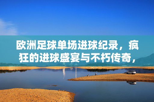 欧洲足球单场进球纪录，疯狂的进球盛宴与不朽传奇，欧洲足球单场进球盛宴，疯狂的纪录与不朽传奇