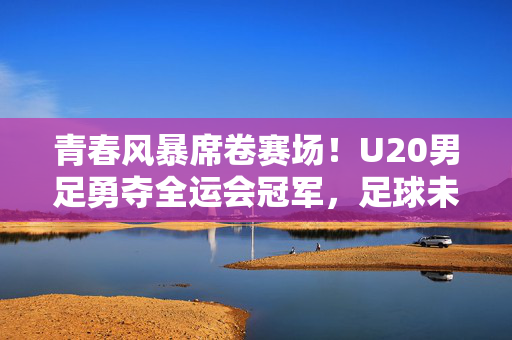 青春风暴席卷赛场！U20男足勇夺全运会冠军，足球未来由此闪耀