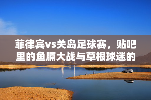 菲律宾vs关岛足球赛,贴吧里的鱼腩大战与草根球迷的狂欢,菲律宾vs关岛,贴吧鱼腩大战与草根球迷狂欢