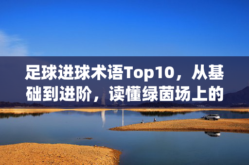足球进球术语Top10，从基础到进阶，读懂绿茵场上的得分密码，足球进球术语十大，从基础到进阶，读懂绿茵场得分密码