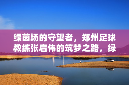 绿茵场的守望者，郑州足球教练张启伟的筑梦之路，绿茵场的守望者，张启伟的郑州足球筑梦路