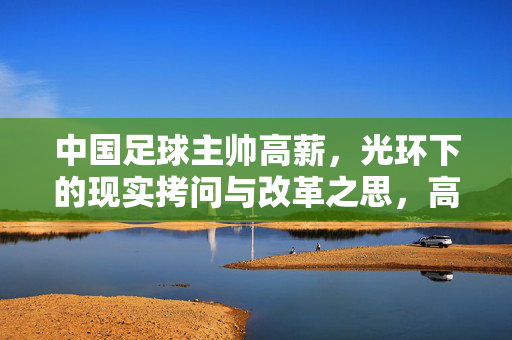 中国足球主帅高薪，光环下的现实拷问与改革之思，高薪主帅的光环拷问与中国足球改革之思