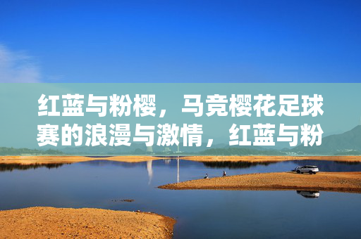 红蓝与粉樱，马竞樱花足球赛的浪漫与激情，红蓝与粉樱，马竞樱花足球赛的浪漫与激情