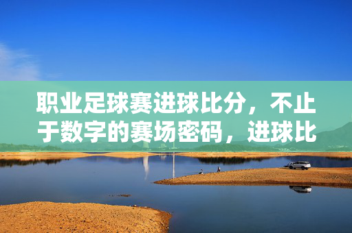 职业足球赛进球比分,不止于数字的赛场密码,进球比分,赛场数字密码