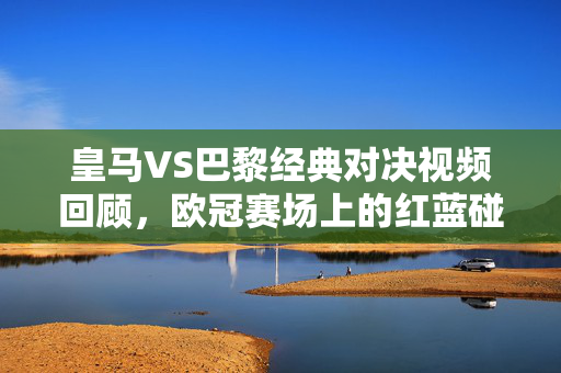 皇马VS巴黎经典对决视频回顾，欧冠赛场上的红蓝碰撞与王座之争，皇马VS巴黎，欧冠红蓝碰撞，经典王座对决回顾