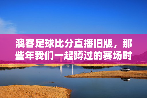 澳客足球比分直播旧版，那些年我们一起蹲过的赛场时光