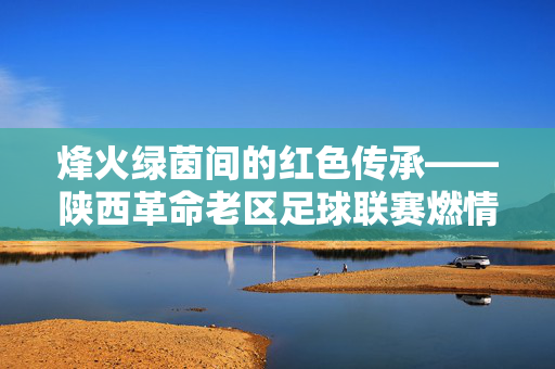 烽火绿茵间的红色传承——陕西革命老区足球联赛燃情开赛，烽火绿茵映红心 陕西革命老区足球联赛燃情启幕