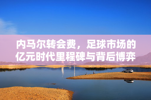 内马尔转会费，足球市场的亿元时代里程碑与背后博弈，内马尔转会费，足球市场亿元时代的里程碑式博弈