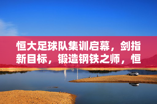 恒大足球队集训启幕，剑指新目标，锻造钢铁之师，恒大足球队集训启幕，剑指新目标锻造钢铁之师