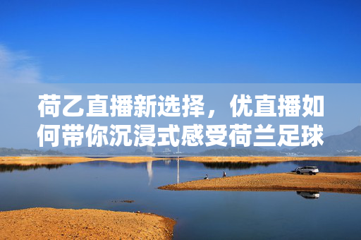 荷乙直播新选择,优直播如何带你沉浸式感受荷兰足球魅力?荷乙直播新选择,优直播沉浸式感受荷兰足球魅力