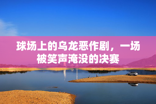 球场上的乌龙恶作剧，一场被笑声淹没的决赛