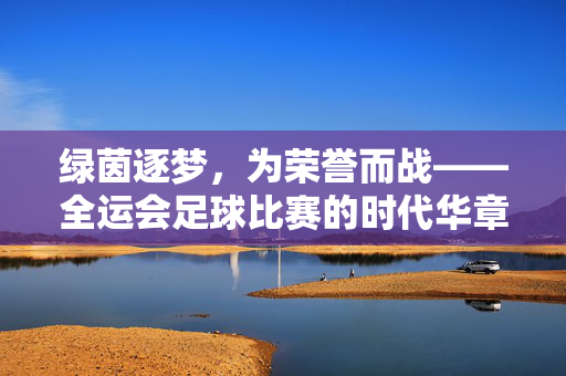 绿茵逐梦,为荣誉而战——全运会足球比赛的时代华章