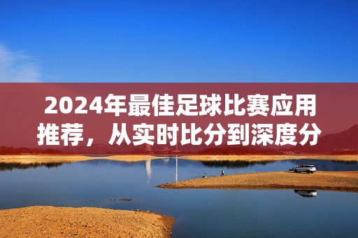 2024年最佳足球比赛应用推荐，从实时比分到深度分析，总有一款适合你，2024年最佳足球应用推荐，从实时比分到深度分析，总有一款适合你