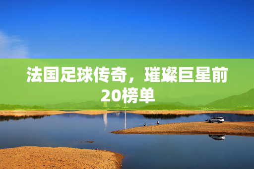 法国足球传奇，璀璨巨星前20榜单