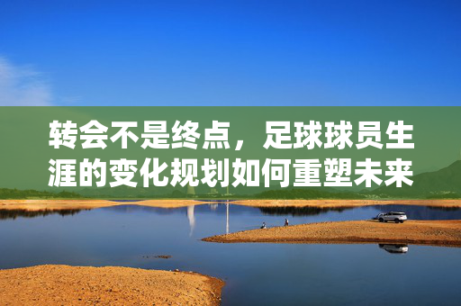 转会不是终点，足球球员生涯的变化规划如何重塑未来？足球球员生涯规划，转会如何重塑未来？