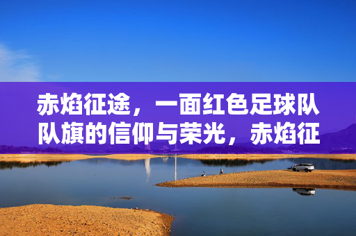 赤焰征途，一面红色足球队队旗的信仰与荣光，赤焰征途，红色队旗的信仰荣光