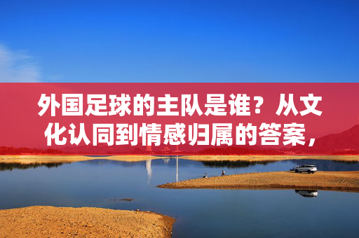 外国足球的主队是谁?从文化认同到情感归属的答案,外国足球主队,文化认同与情感归属的答案