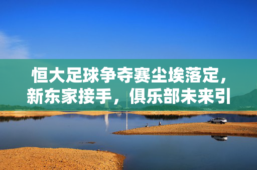 恒大足球争夺赛尘埃落定,新东家接手,俱乐部未来引关注