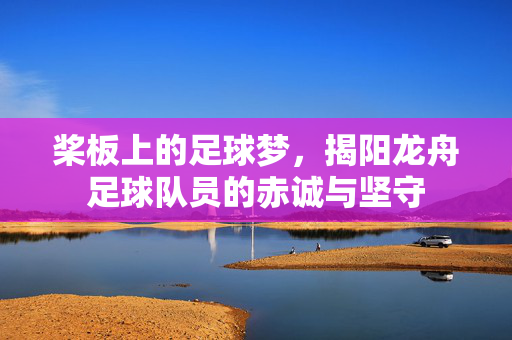 桨板上的足球梦,揭阳龙舟足球队员的赤诚与坚守