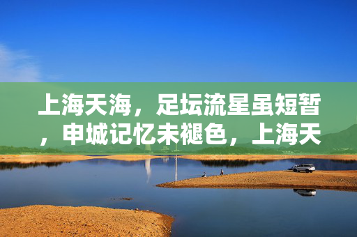 上海天海，足坛流星虽短暂，申城记忆未褪色，上海天海，足坛流星，申城记忆长存