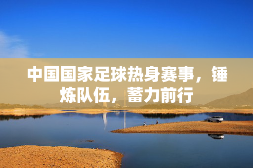 中国国家足球热身赛事，锤炼队伍，蓄力前行