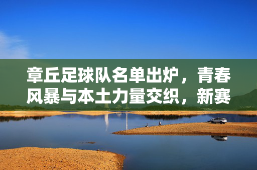 章丘足球队名单出炉，青春风暴与本土力量交织，新赛季剑指佳绩，章丘足球队名单出炉，青春风暴与本土力量交织，新赛季剑指佳绩