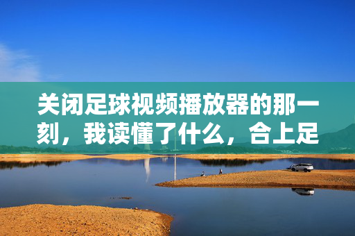 关闭足球视频播放器的那一刻，我读懂了什么，合上足球视频的瞬间，读懂了热爱与放下
