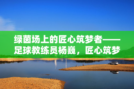 绿茵场上的匠心筑梦者——足球教练员杨巍,匠心筑梦绿茵场,足球教练员杨巍