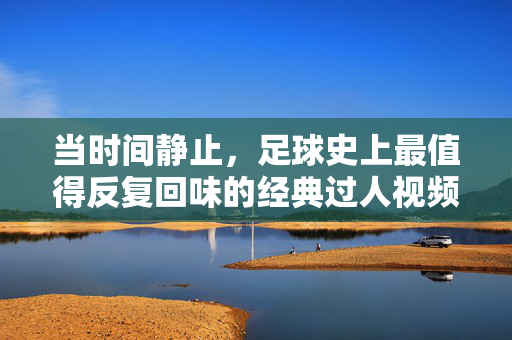 当时间静止,足球史上最值得反复回味的经典过人视频,时间静止!足球史上最值得反复回味的经典过人瞬间