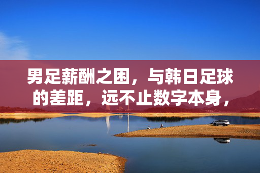 男足薪酬之困，与韩日足球的差距，远不止数字本身，男足薪酬之困，与韩日足球的差距，不止于数字