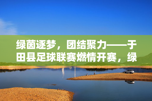 绿茵逐梦，团结聚力——于田县足球联赛燃情开赛，绿茵逐梦聚团结 于田县足球联赛燃情开赛