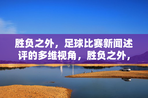 胜负之外，足球比赛新闻述评的多维视角，胜负之外，多维视角下的足球比赛新闻述评