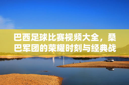 巴西足球比赛视频大全,桑巴军团的荣耀时刻与经典战役全收录,巴西足球桑巴军团荣耀时刻与经典战役全收录