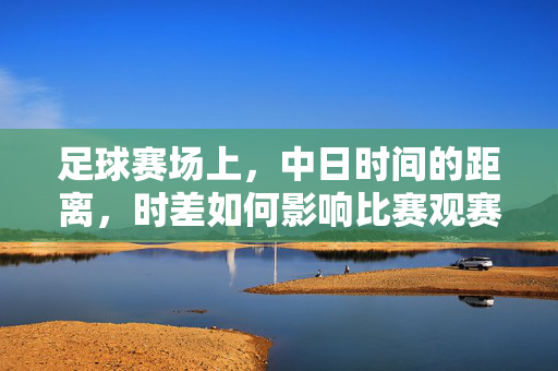 足球赛场上,中日时间的距离,时差如何影响比赛观赛与备战,中日足球赛场,时差如何影响观赛与备战