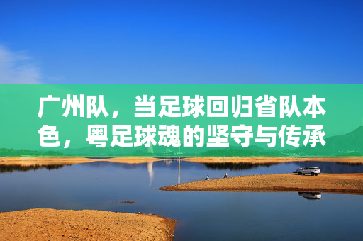 广州队，当足球回归省队本色，粤足球魂的坚守与传承，广州队，回归省队本色，粤足球魂坚守与传承