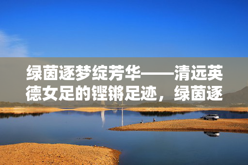 绿茵逐梦绽芳华——清远英德女足的铿锵足迹，绿茵逐梦绽芳华，英德女足铿锵足迹