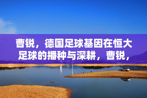 曹锐，德国足球基因在恒大足球的播种与深耕，曹锐，德国足球基因在恒大足球的播种与深耕