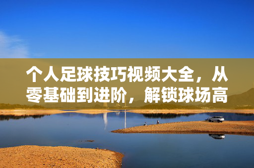 个人足球技巧视频大全，从零基础到进阶，解锁球场高光时刻，零基础到进阶，个人足球技巧解锁球场高光时刻