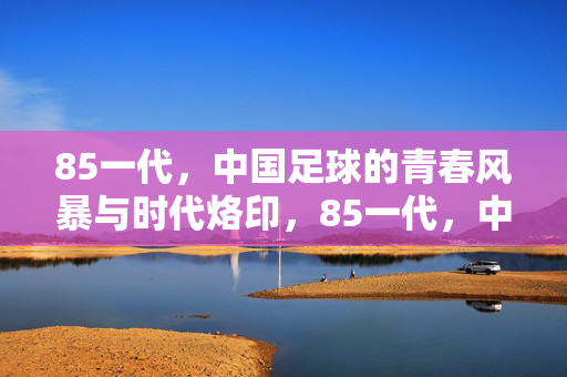 85一代,中国足球的青春风暴与时代烙印,85一代,中国足球的青春风暴与时代烙印