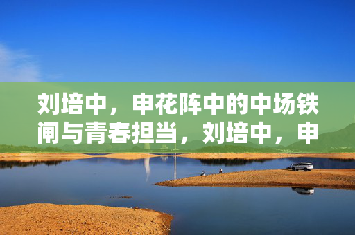 刘培中，申花阵中的中场铁闸与青春担当，刘培中，申花中场铁闸与青春担当