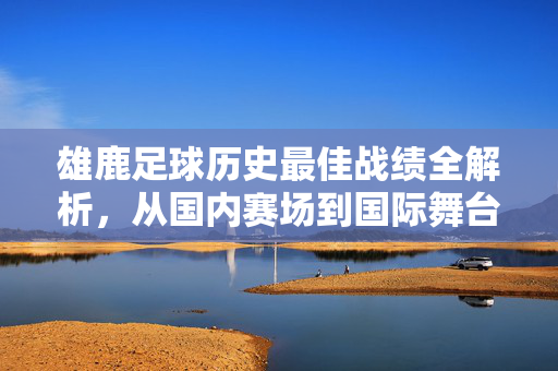 雄鹿足球历史最佳战绩全解析，从国内赛场到国际舞台的排名与荣耀，雄鹿足球历史最佳战绩全解析，从国内赛场到国际舞台的排名与荣耀