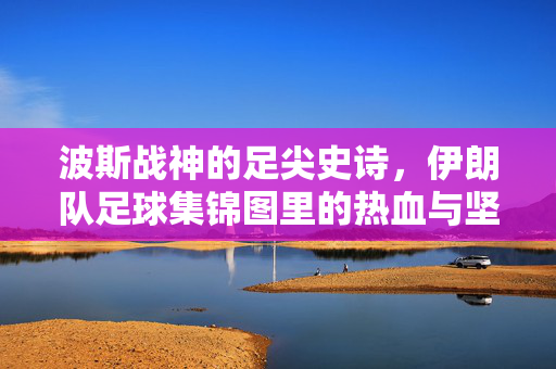 波斯战神的足尖史诗，伊朗队足球集锦图里的热血与坚韧，波斯战神的足尖史诗，伊朗队足球热血与坚韧