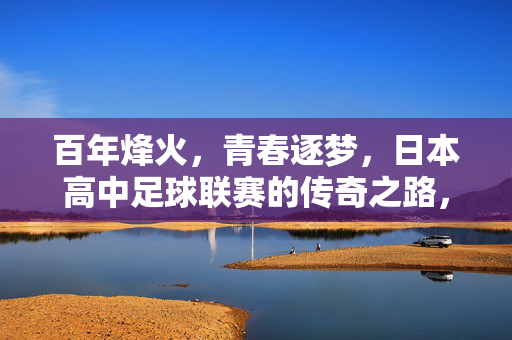 百年烽火，青春逐梦，日本高中足球联赛的传奇之路，百年烽火，青春逐梦，日本高中足球联赛传奇之路