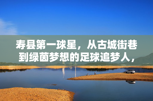 寿县第一球星，从古城街巷到绿茵梦想的足球追梦人，寿县第一球星，古城街巷走出的绿茵追梦人