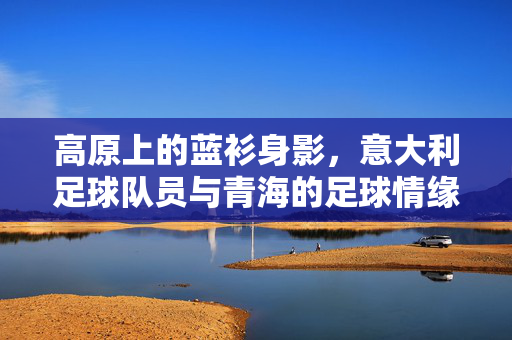 高原上的蓝衫身影，意大利足球队员与青海的足球情缘，高原蓝衫，意大利球员与青海足球情缘