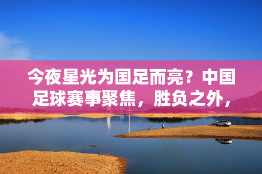 今夜星光为国足而亮?中国足球赛事聚焦,胜负之外,我们更盼破茧之声,星光为国足亮,破茧声里盼新生