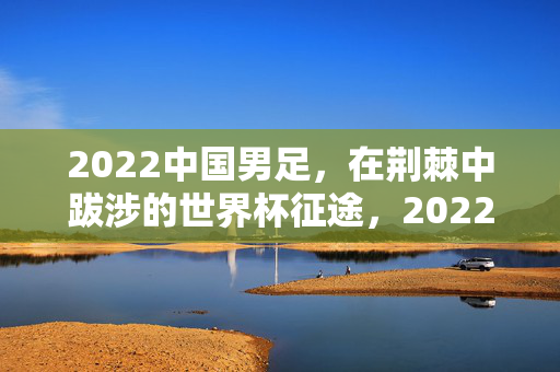 2022中国男足，在荆棘中跋涉的世界杯征途，2022中国男足，荆棘中的世界杯征途