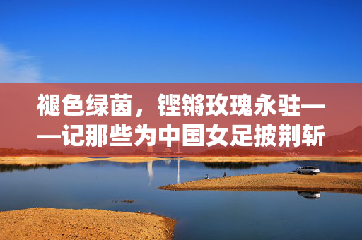 褪色绿茵，铿锵玫瑰永驻——记那些为中国女足披荆斩棘的退役女将，铿锵玫瑰永不凋零——致敬中国女足退役女将