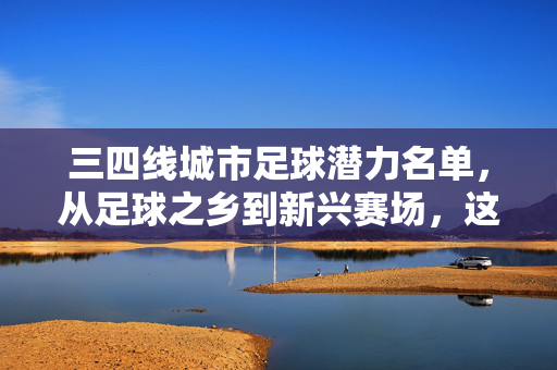 三四线城市足球潜力名单，从足球之乡到新兴赛场，这些城市正在重塑中国足球版图，三四线城市足球潜力，从足球之乡到新兴赛场，重塑中国足球版图