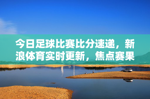 今日足球比赛比分速递，新浪体育实时更新，焦点赛果全掌握，今日足球比赛比分速递，新浪体育实时更新焦点赛果
